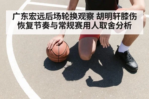 广东宏远后场轮换观察 胡明轩膝伤恢复节奏与常规赛用人取舍分析